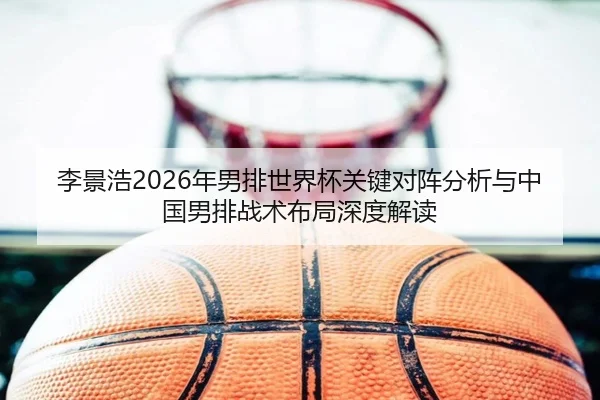 李景浩2026年男排世界杯关键对阵分析与中国男排战术布局深度解读