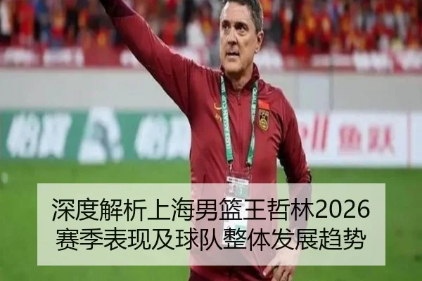 深度解析上海男篮王哲林2026赛季表现及球队整体发展趋势