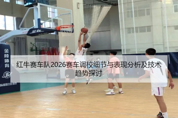 红牛赛车队2026赛车调校细节与表现分析及技术趋势探讨