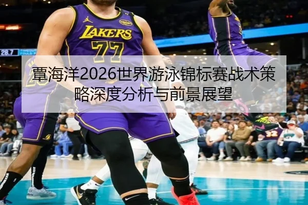 覃海洋2026世界游泳锦标赛战术策略深度分析与前景展望