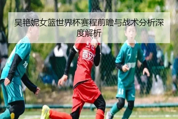 吴艳妮女篮世界杯赛程前瞻与战术分析深度解析